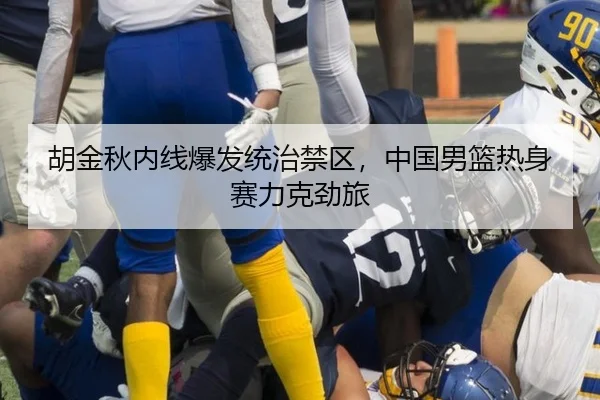 胡金秋内线爆发统治禁区，中国男篮热身赛力克劲旅
